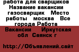 работа для сварщиков › Название вакансии ­ газосварщик › Место работы ­ москва - Все города Работа » Вакансии   . Иркутская обл.,Саянск г.